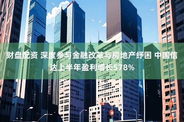 财盘配资 深度参与金融改革与房地产纾困 中国信达上半年盈利增长578%