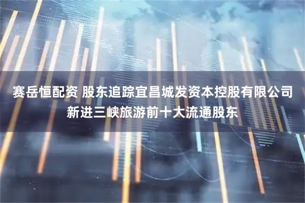 赛岳恒配资 股东追踪宜昌城发资本控股有限公司新进三峡旅游前十大流通股东
