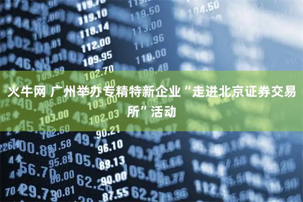 火牛网 广州举办专精特新企业“走进北京证券交易所”活动