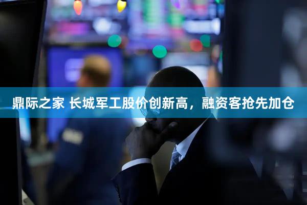 鼎际之家 长城军工股价创新高，融资客抢先加仓
