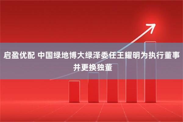 启盈优配 中国绿地博大绿泽委任王耀明为执行董事 并更换独董