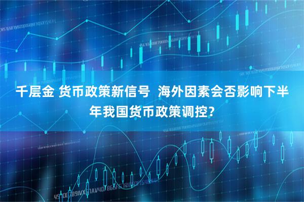 千层金 货币政策新信号  海外因素会否影响下半年我国货币政策调控？