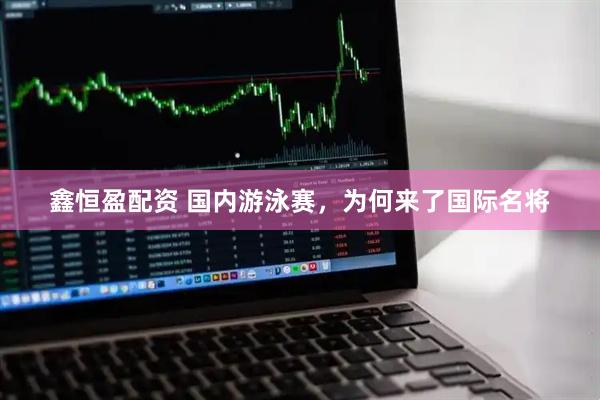 鑫恒盈配资 国内游泳赛，为何来了国际名将
