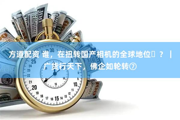 方道配资 谁，在扭转国产相机的全球地位 ？｜广货行天下，佛企如轮转⑦