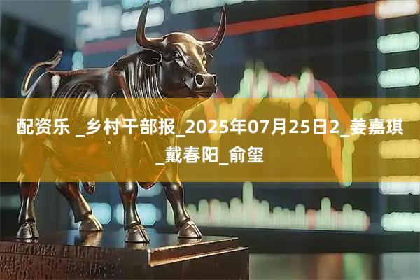 配资乐 _乡村干部报_2025年07月25日2_姜嘉琪_戴春阳_俞玺