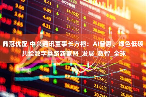 鼎冠优配 中兴通讯董事长方榕：AI普惠、绿色低碳 共绘数字丝路新蓝图_发展_数智_全球