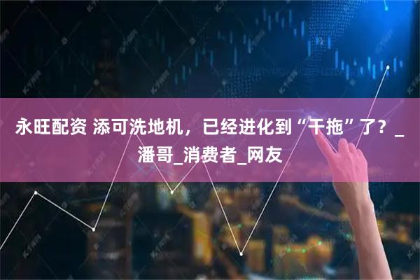 永旺配资 添可洗地机，已经进化到“干拖”了？_潘哥_消费者_网友