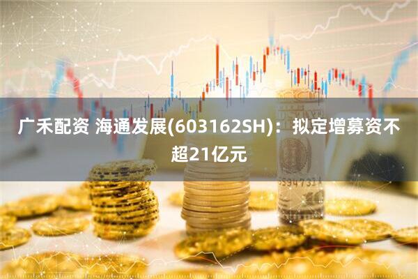 广禾配资 海通发展(603162SH)：拟定增募资不超21亿元