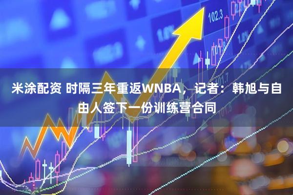 米涂配资 时隔三年重返WNBA，记者：韩旭与自由人签下一份训练营合同