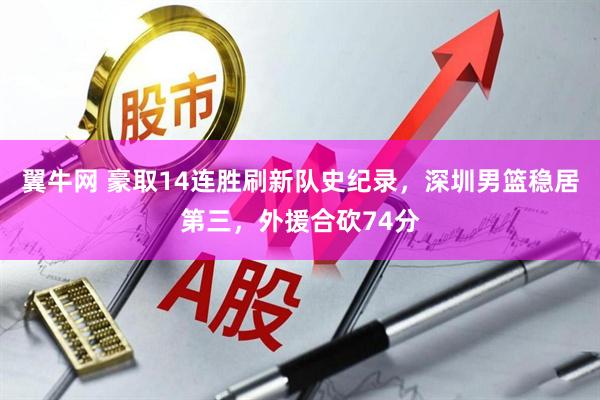 翼牛网 豪取14连胜刷新队史纪录，深圳男篮稳居第三，外援合砍74分