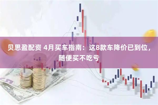 贝思盈配资 4月买车指南：这8款车降价已到位，随便买不吃亏