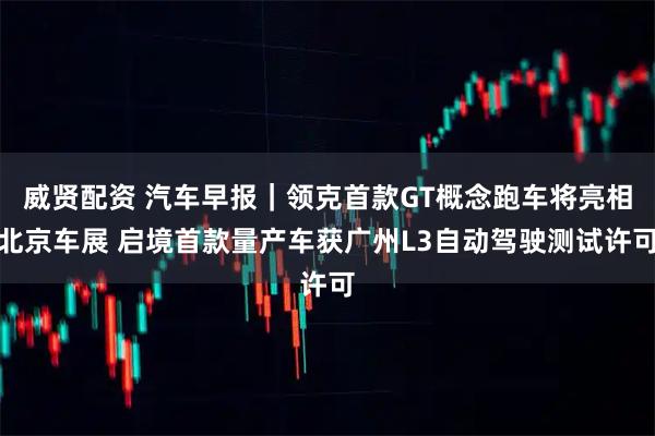 威贤配资 汽车早报｜领克首款GT概念跑车将亮相北京车展 启境首款量产车获广州L3自动驾驶测试许可