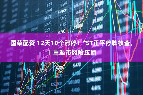 国荣配资 12天10个涨停！*ST正平停牌核查，十重退市风险压顶