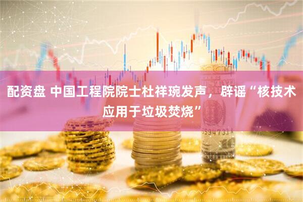 配资盘 中国工程院院士杜祥琬发声，辟谣“核技术应用于垃圾焚烧”