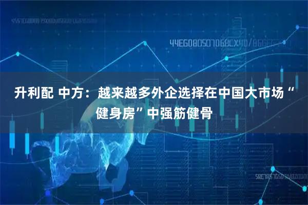 升利配 中方：越来越多外企选择在中国大市场“健身房”中强筋健骨