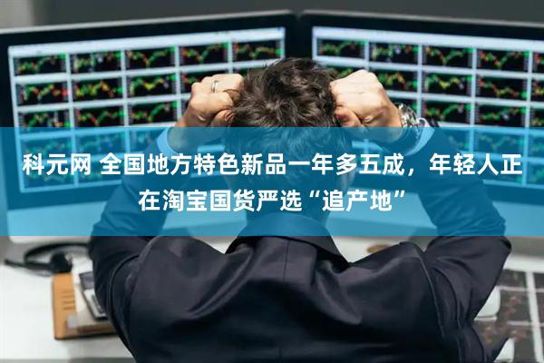 科元网 全国地方特色新品一年多五成，年轻人正在淘宝国货严选“追产地”
