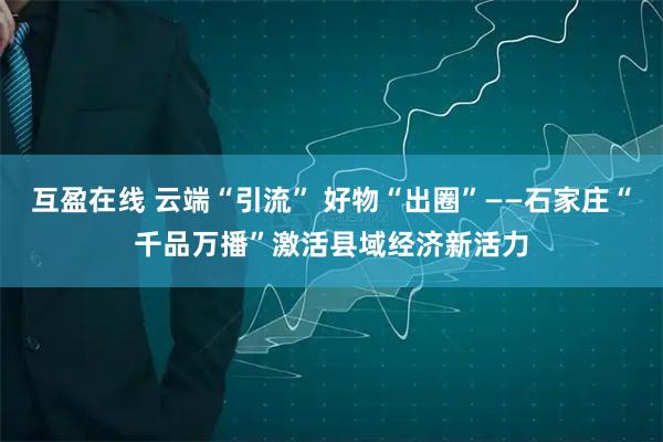 互盈在线 云端“引流” 好物“出圈”——石家庄“千品万播”激活县域经济新活力