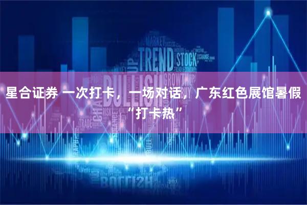 星合证券 一次打卡，一场对话，广东红色展馆暑假“打卡热”