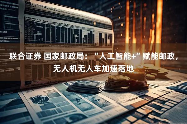 联合证券 国家邮政局：“人工智能+”赋能邮政，无人机无人车加速落地